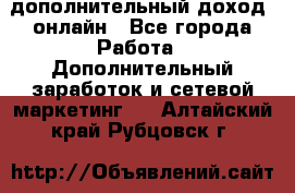 дополнительный доход  онлайн - Все города Работа » Дополнительный заработок и сетевой маркетинг   . Алтайский край,Рубцовск г.